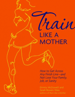 TRAIN LIKE A MOTHER: HOW TO GET ACROSS ANY FINISH LINE - AND NOT LOSE YOUR FAMILY, JOB, OR SANITY Dimity McDowell, Sarah Bowen Shea